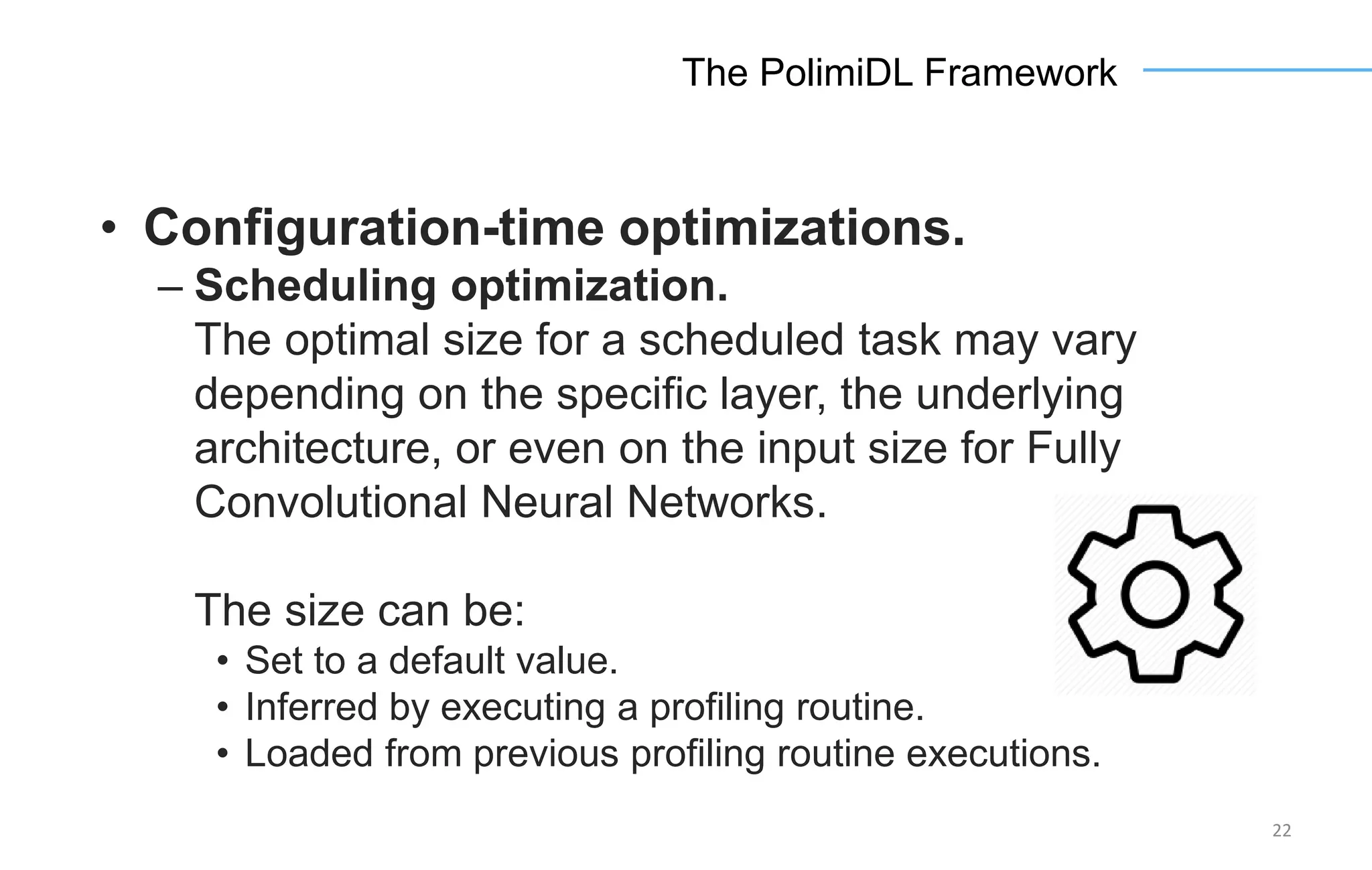 22
The PolimiDL Framework
• Configuration-time optimizations.
– Scheduling optimization.
The optimal size for a scheduled task may vary
depending on the specific layer, the underlying
architecture, or even on the input size for Fully
Convolutional Neural Networks.
The size can be:
• Set to a default value.
• Inferred by executing a profiling routine.
• Loaded from previous profiling routine executions.
 