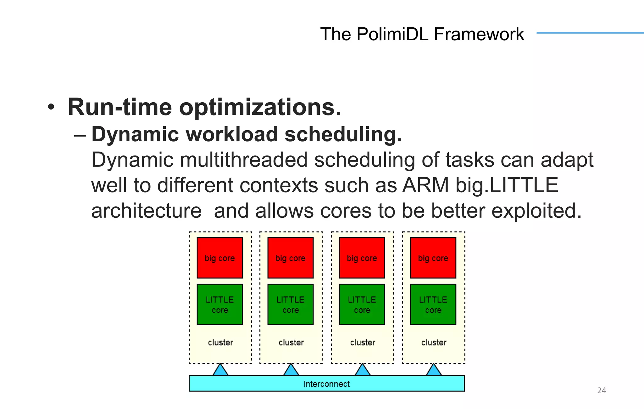 24
The PolimiDL Framework
• Run-time optimizations.
– Dynamic workload scheduling.
Dynamic multithreaded scheduling of tasks can adapt
well to different contexts such as ARM big.LITTLE
architecture and allows cores to be better exploited.
 