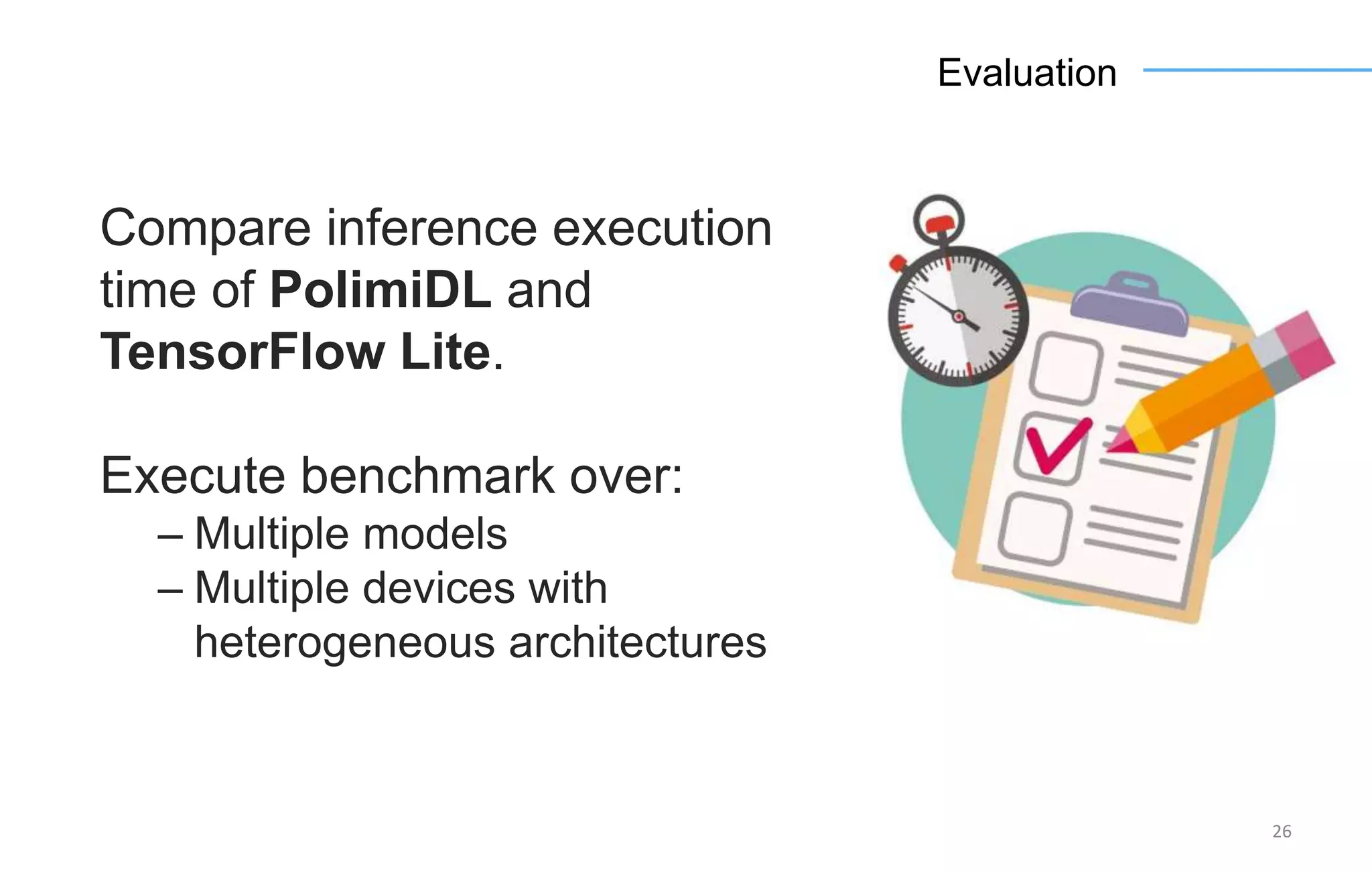 26
Evaluation
Compare inference execution
time of PolimiDL and
TensorFlow Lite.
Execute benchmark over:
– Multiple models
– Multiple devices with
heterogeneous architectures
 