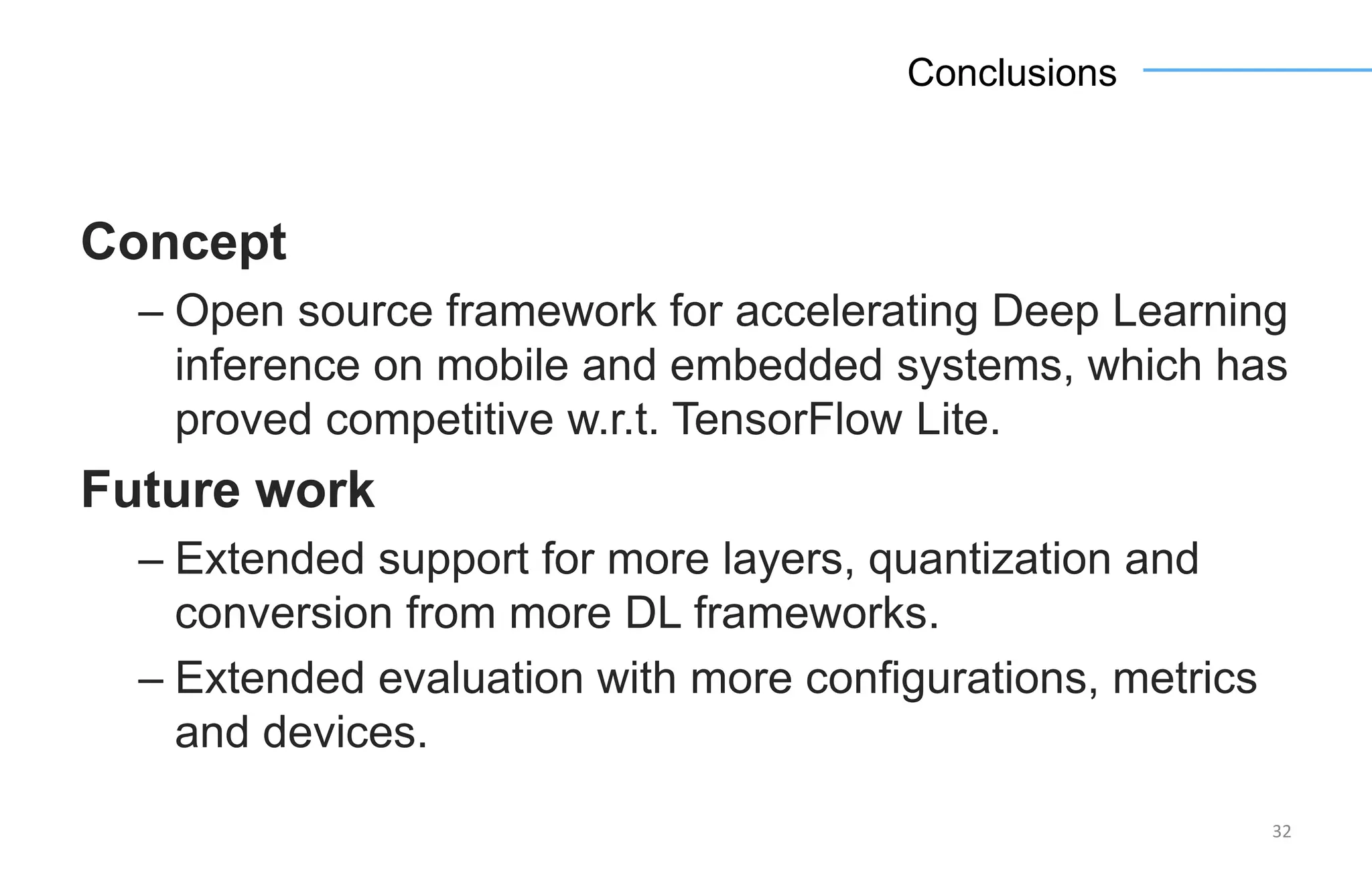 Concept
– Open source framework for accelerating Deep Learning
inference on mobile and embedded systems, which has
proved competitive w.r.t. TensorFlow Lite.
Future work
– Extended support for more layers, quantization and
conversion from more DL frameworks.
– Extended evaluation with more configurations, metrics
and devices.
32
Conclusions
 