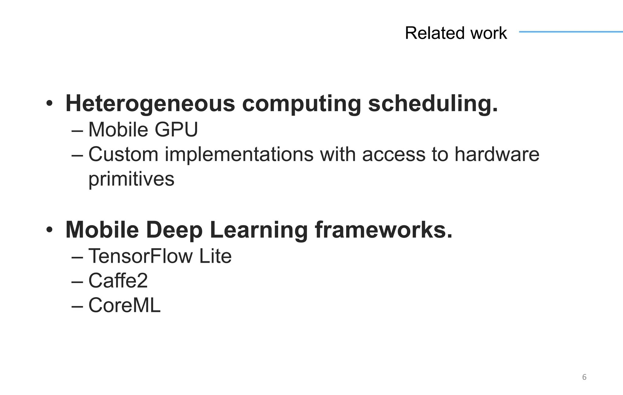 6
Related work
• Heterogeneous computing scheduling.
– Mobile GPU
– Custom implementations with access to hardware
primitives
• Mobile Deep Learning frameworks.
– TensorFlow Lite
– Caffe2
– CoreML
 