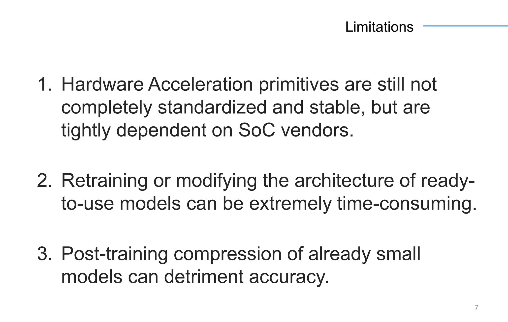 7
Limitations
1. Hardware Acceleration primitives are still not
completely standardized and stable, but are
tightly dependent on SoC vendors.
2. Retraining or modifying the architecture of ready-
to-use models can be extremely time-consuming.
3. Post-training compression of already small
models can detriment accuracy.
 