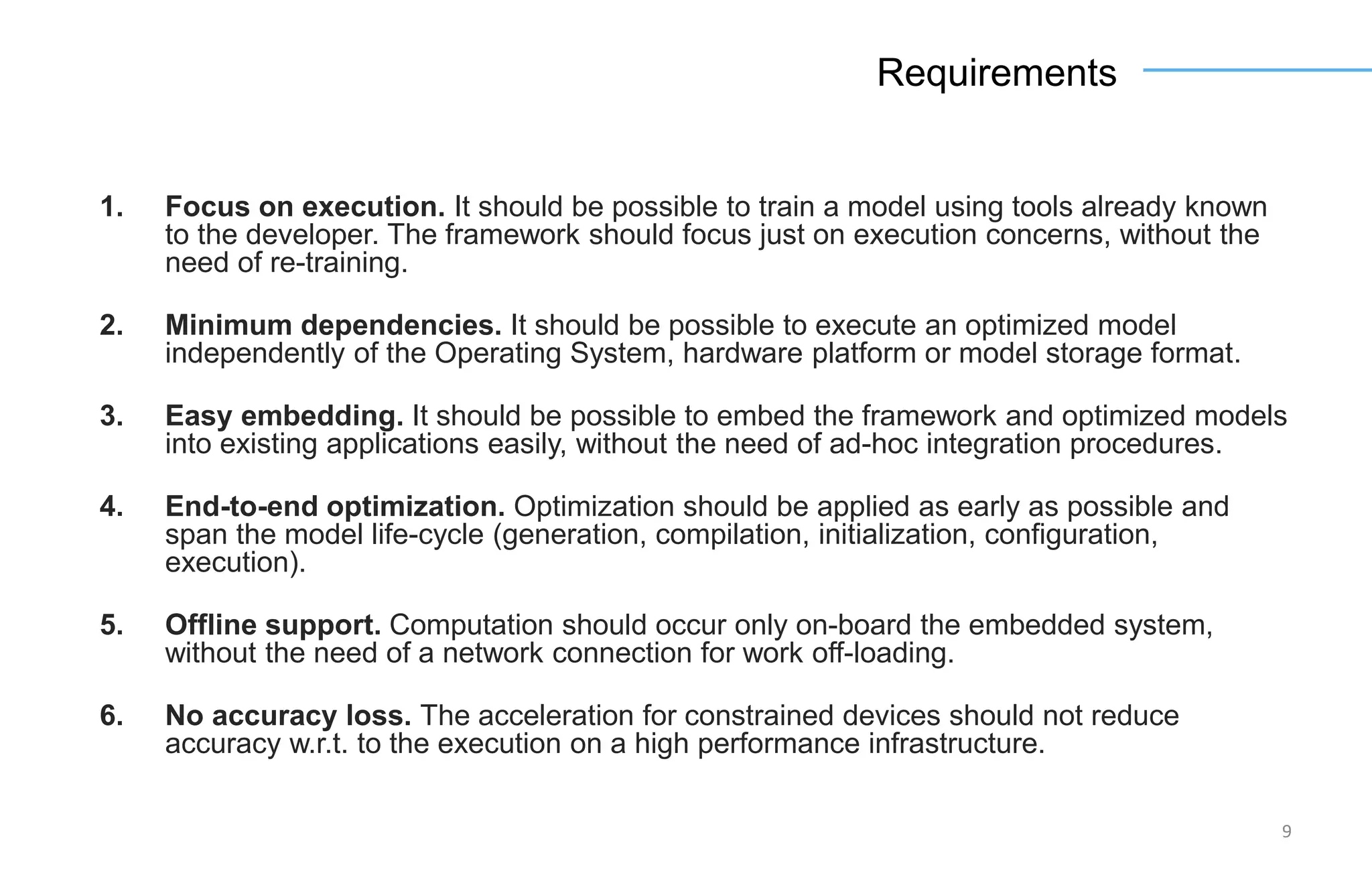 9
Requirements
1. Focus on execution. It should be possible to train a model using tools already known
to the developer. The framework should focus just on execution concerns, without the
need of re-training.
2. Minimum dependencies. It should be possible to execute an optimized model
independently of the Operating System, hardware platform or model storage format.
3. Easy embedding. It should be possible to embed the framework and optimized models
into existing applications easily, without the need of ad-hoc integration procedures.
4. End-to-end optimization. Optimization should be applied as early as possible and
span the model life-cycle (generation, compilation, initialization, configuration,
execution).
5. Offline support. Computation should occur only on-board the embedded system,
without the need of a network connection for work off-loading.
6. No accuracy loss. The acceleration for constrained devices should not reduce
accuracy w.r.t. to the execution on a high performance infrastructure.
 