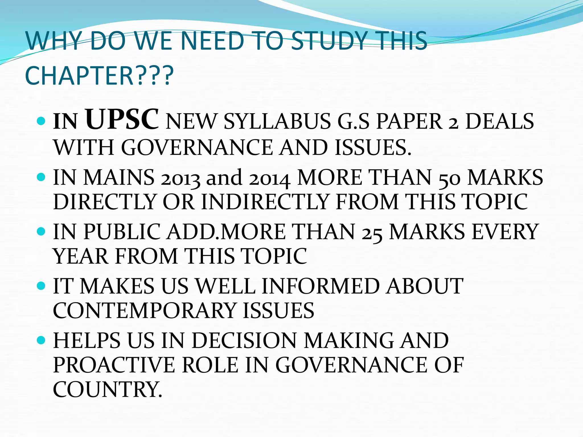WHY DO WE NEED TO STUDY THIS
CHAPTER???
 IN UPSC NEW SYLLABUS G.S PAPER 2 DEALS
WITH GOVERNANCE AND ISSUES.
 IN MAINS 2013 and 2014 MORE THAN 50 MARKS
DIRECTLY OR INDIRECTLY FROM THIS TOPIC
 IN PUBLIC ADD.MORE THAN 25 MARKS EVERY
YEAR FROM THIS TOPIC
 IT MAKES US WELL INFORMED ABOUT
CONTEMPORARY ISSUES
 HELPS US IN DECISION MAKING AND
PROACTIVE ROLE IN GOVERNANCE OF
COUNTRY.
 