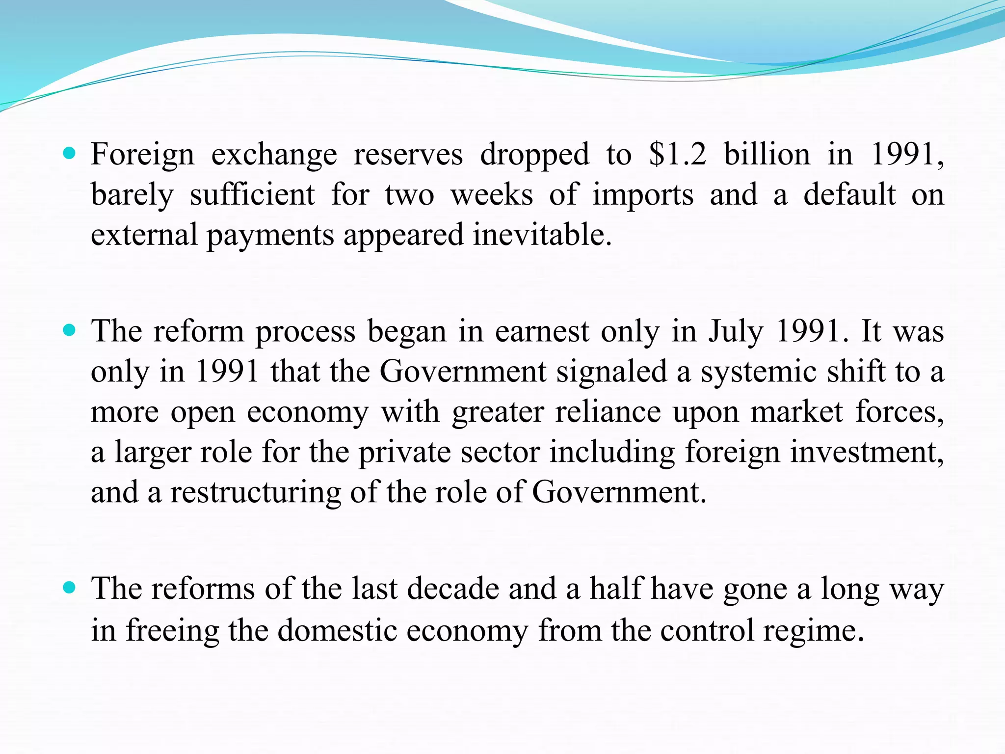  Foreign exchange reserves dropped to $1.2 billion in 1991,
barely sufficient for two weeks of imports and a default on
external payments appeared inevitable.
 The reform process began in earnest only in July 1991. It was
only in 1991 that the Government signaled a systemic shift to a
more open economy with greater reliance upon market forces,
a larger role for the private sector including foreign investment,
and a restructuring of the role of Government.
 The reforms of the last decade and a half have gone a long way
in freeing the domestic economy from the control regime.
 