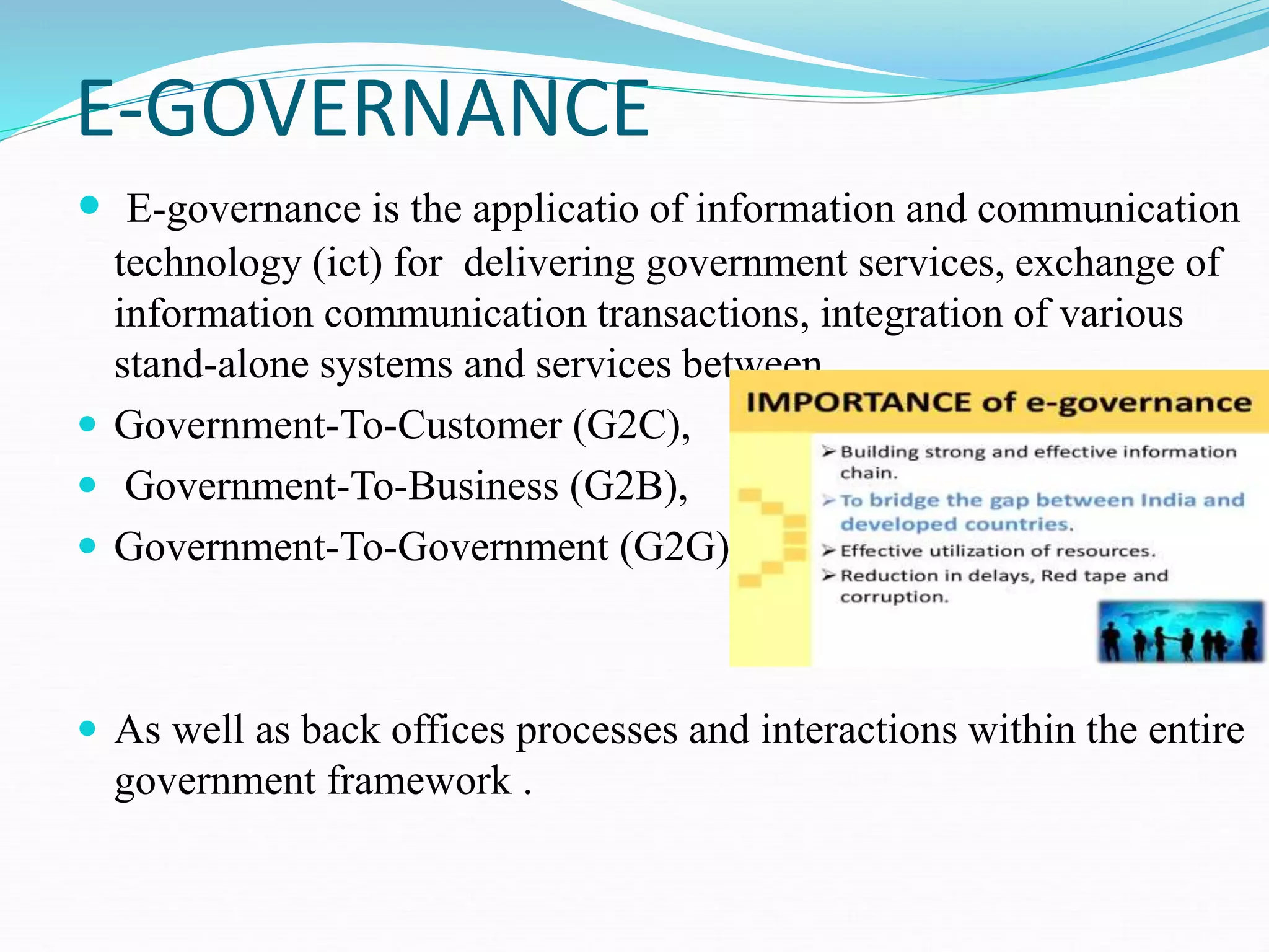 E-GOVERNANCE
 E-governance is the applicatio of information and communication
technology (ict) for delivering government services, exchange of
information communication transactions, integration of various
stand-alone systems and services between
 Government-To-Customer (G2C),
 Government-To-Business (G2B),
 Government-To-Government (G2G)
 As well as back offices processes and interactions within the entire
government framework .
 