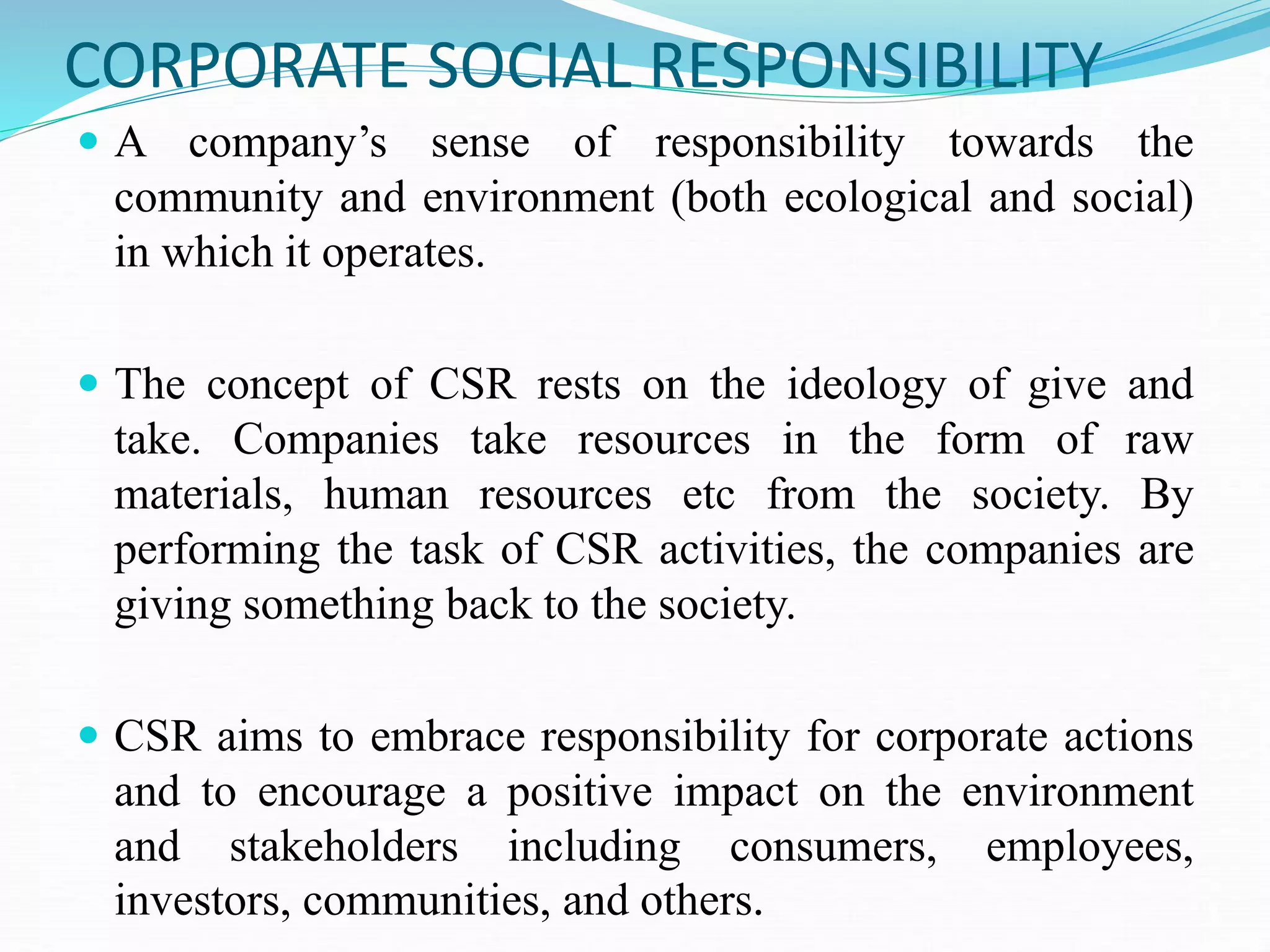 CORPORATE SOCIAL RESPONSIBILITY
 A company’s sense of responsibility towards the
community and environment (both ecological and social)
in which it operates.
 The concept of CSR rests on the ideology of give and
take. Companies take resources in the form of raw
materials, human resources etc from the society. By
performing the task of CSR activities, the companies are
giving something back to the society.
 CSR aims to embrace responsibility for corporate actions
and to encourage a positive impact on the environment
and stakeholders including consumers, employees,
investors, communities, and others.
 