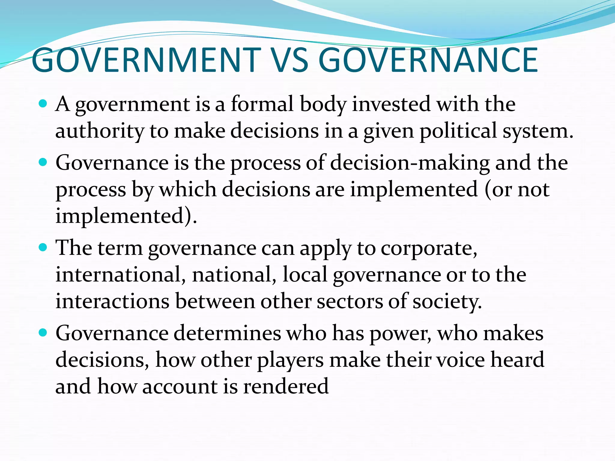 GOVERNMENT VS GOVERNANCE
 A government is a formal body invested with the
authority to make decisions in a given political system.
 Governance is the process of decision-making and the
process by which decisions are implemented (or not
implemented).
 The term governance can apply to corporate,
international, national, local governance or to the
interactions between other sectors of society.
 Governance determines who has power, who makes
decisions, how other players make their voice heard
and how account is rendered
 