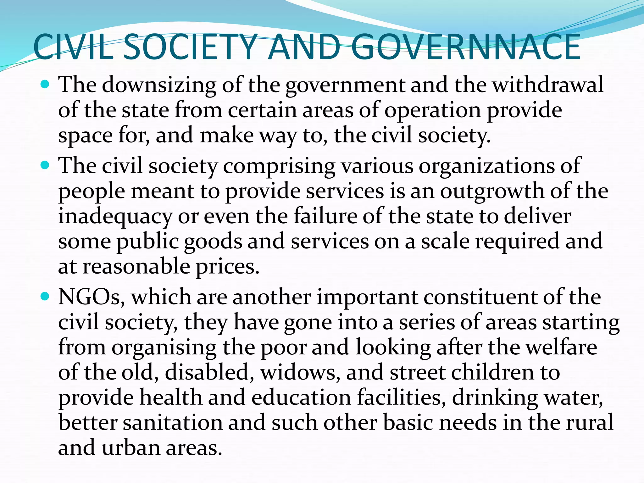 CIVIL SOCIETY AND GOVERNNACE
 The downsizing of the government and the withdrawal
of the state from certain areas of operation provide
space for, and make way to, the civil society.
 The civil society comprising various organizations of
people meant to provide services is an outgrowth of the
inadequacy or even the failure of the state to deliver
some public goods and services on a scale required and
at reasonable prices.
 NGOs, which are another important constituent of the
civil society, they have gone into a series of areas starting
from organising the poor and looking after the welfare
of the old, disabled, widows, and street children to
provide health and education facilities, drinking water,
better sanitation and such other basic needs in the rural
and urban areas.
 