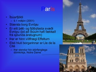 P ar ís Íbúarfjöldi 9.1 milljón (2001) Stærsta borg Evrópu Er eitt þétt- og fjölbýlasta svæði Evrópu (þó að íbúum hafi fækkað frá sjöunda áratugnum) Þar er hinn víðfrægi Effelturn Elsti hluti borgarinnar er Lle de la Cité Þar stendur hin stórfenglega dómkirkja, Notre Dame 