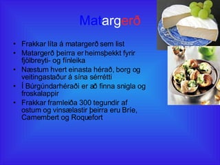 Mat arg erð Frakkar líta á matargerð sem list Matargerð þeirra er heimsþekkt fyrir fjölbreyti- og fínleika Næstum hvert einasta hérað, borg og veitingastaður á sína sérrétti Í Búrgúndarhéraði er að finna snigla og froskalappir Frakkar framleiða 300 tegundir af ostum og vinsælastir þeirra eru Bríe, Camembert og Roquefort 