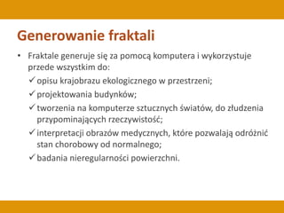 Generowanie fraktali
• Fraktale generuje się za pomocą komputera i wykorzystuje
przede wszystkim do:
opisu krajobrazu ekologicznego w przestrzeni;
projektowania budynków;
tworzenia na komputerze sztucznych światów, do złudzenia
przypominających rzeczywistość;
interpretacji obrazów medycznych, które pozwalają odróżnić
stan chorobowy od normalnego;
badania nieregularności powierzchni.
 