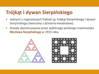 Trójkąt i dywan Sierpińskiego
• Jednymi z najprostszych fraktali są: trójkąt Sierpińskiego i dywan
Sierpińskiego (tworzony z dzielenia kwadratów).
• Zostały skonstruowane przez wybitnego polskiego matematyka
Wacława Sierpińskiego w 1915 roku.
 