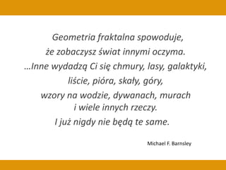 Geometria fraktalna spowoduje,
że zobaczysz świat innymi oczyma.
…Inne wydadzą Ci się chmury, lasy, galaktyki,
liście, pióra, skały, góry,
wzory na wodzie, dywanach, murach
i wiele innych rzeczy.
I już nigdy nie będą te same.
Michael F. Barnsley
 