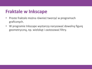 Fraktale w Inkscape
• Proste fraktale można również tworzyć w programach
graficznych.
• W programie Inkscape wystarczy narysować dowolną figurę
geometryczną, np. wielokąt i zastosować filtry.
 