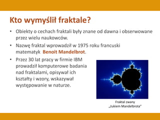 Kto wymyślił fraktale?
• Obiekty o cechach fraktali były znane od dawna i obserwowane
przez wielu naukowców.
• Nazwę fraktal wprowadził w 1975 roku francuski
matematyk Benoit Mandelbrot.
• Przez 30 lat pracy w firmie IBM
prowadził komputerowe badania
nad fraktalami, opisywał ich
kształty i wzory, wskazywał
występowanie w naturze.
Fraktal zwany
„żukiem Mandelbrota”
 