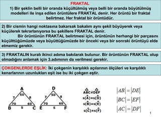 FRAKTAL
    1) Bir şeklin belli bir oranda küçültülmüş veya belli bir oranda büyütülmüş
    modelleri ile inşa edilen örüntülere FRAKTAL denir. Her örüntü bir fraktal
                          belirtmez. Her fraktal bir örüntüdür.

2) Bir cismin hangi noktasına bakarsak bakalım aynı şekil büyüyerek veya
küçülerek tekrarlanıyorsa bu şekillere FRAKTAL denir.
          Bir örüntünün FRAKTAL belirtmesi için, örüntünün herhangi bir parçasını
küçülttüğümüzde veya büyüttüğümüzde bir önceki veya bir sonraki örüntüyü elde
etmemiz gerekir.

3) FRAKTALIN kuralı ikinci adıma bakılarak bulunur. Bir örüntünün FRAKTAL olup
olmadığını anlamak için 3.adımının da verilmesi gerekir.

ÇOKGENLERDE EŞLİK: İki çokgenin karşılıklı açılarının ölçüleri ve karşılıklı
kenarlarının uzunlukları eşit ise bu iki çokgen eştir.




                                                                               1
 