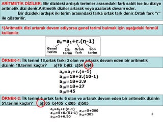 ARİTMETİK DİZİLER: Bir dizideki ardışık terimler arasındaki fark sabit ise bu diziye
aritmetik dizi denir.Aritmetik diziler artarak veya azalarak devam eder.
         Bir dizideki ardışık iki terim arasındaki farka ortak fark denir.Ortak fark “r”
ile gösterilir.

1)Aritmetik dizi artarak devam ediyorsa genel terimi bulmak için aşağıdaki formül
kullanılır.




ÖRNEK-1: İlk terimi 18,ortak farkı 3 olan ve artarak devam eden bir aritmetik
dizinin 10.terimi kaçtır?  a)76 b)62 c)54 d)45




ÖRNEK-2: İlk terimi 5,ortak farkı 6 olan ve artarak devam eden bir aritmetik dizinin
51.terimi kaçtır?  a)305 b)405 c)205 d)505

                                                                                  3
 