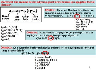 2)Aritmetik dizi azalarak devam ediyorsa genel terimi bulmak için aşağıdaki formül
kullanılır.

                                      ÖRNEK-1: İlk terimi 48,ortak farkı 3 olan ve
                                      azalarak devam eden bir aritmetik dizinin
                                      11.terimi kaçtır?  a)-16 b)-12 c)-14 d)-15




                      ÖRNEK-2:100 sayısından başlayarak geriye doğru 3’er 3’er
                      saydığımızda 21.olarak hangi sayıyı söyleriz?
                              a)30 b)60 c)40 d)50


ÖRNEK-3:200 sayısından başlayarak geriye doğru 4’er 4’er saydığımızda 10.olarak
hangi sayıyı söyleriz?
                  a)122 b)136 c)148 d)164




                                                                             5
 