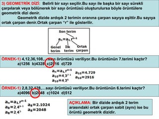 3) GEOMETRİK DİZİ: Belirli bir sayı seçilir.Bu sayı ile başka bir sayı sürekli
çarpılarak veya bölünerek bir sayı örüntüsü oluşturulursa böyle örüntülere
geometrik dizi denir.
         Geometrik dizide ardışık 2 terimin oranına çarpan sayıya eşittir.Bu sayıya
ortak çarpan denir.Ortak çarpan “r” ile gösterilir.




ÖRNEK-1) 4,12,36,108,…sayı örüntüsü veriliyor.Bu örüntünün 7.terimi kaçtır?
      a)1256 b)4328 c)2916 d)729




ÖRNEK-1) 2,8,32,128,…sayı örüntüsü veriliyor.Bu örüntünün 6.terimi kaçtır?
      a)4096 b)2048 c)1024 d)512

                                    AÇIKLAMA: Bir dizide ardışık 2 terim
                                    arasındaki ortak çarpan sabit (aynı) ise bu
                                    örüntü geometrik dizidir.                  7
 