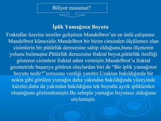 İplik Yumağının Boyutu
Fraktallar üzerine teoriler geliştiren Mandelbrot’un en ünlü çalışması
Mandelbrot kümesidir.Mandelbrot bir birim cinsinden ölçülemez olan
cisimlerin bir pütürlük derecesine sahip olduğunu,bunu ölçmenin
yolunu bulmuştur.Pütürlük derecesine fraktal boyut,pütürlük özelliği
gösteren cisimlere fraktal adını vermiştir.Mandelbrot’u fraktal
geometride başarıya götüren olaylardan biri de “Bir iplik yumağının
boyutu nedir?”sorusuna verdiği yanıttır.Uzaktan bakıldığında bir
nokta gibi görülen yumağın daha yakından bakıldığında yüzeyinde
küreler,daha da yakından bakıldığına tek boyutlu ayrık ipliklerden
oluştuğunu gözlemlemiştir.Bu sebeple yumağın boyutsuz olduğunu
söylemiştir.
Biliyor musunuz?
 