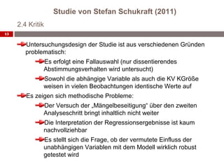 Studie von Stefan Schukraft (2011)
     2.4 Kritik
15


        Untersuchungsdesign der Studie ist aus verschiedenen Gründen
        problematisch:
              Es erfolgt eine Fallauswahl (nur dissentierendes
              Abstimmungsverhalten wird untersucht)
              Sowohl die abhängige Variable als auch die KV KGröße
              weisen in vielen Beobachtungen identische Werte auf
        Es zeigen sich methodische Probleme:
              Der Versuch der „Mängelbeseitigung“ über den zweiten
              Analyseschritt bringt inhaltlich nicht weiter
              Die Interpretation der Regressionsergebnisse ist kaum
              nachvollziehbar
              Es stellt sich die Frage, ob der vermutete Einfluss der
              unabhängigen Variablen mit dem Modell wirklich robust
              getestet wird
 
