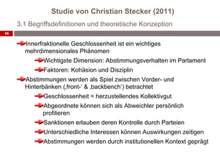 Studie von Christian Stecker (2011)
     3.1 Begriffsdefinitionen und theoretische Konzeption
16


       Innerfraktionelle Geschlossenheit ist ein wichtiges
       mehrdimensionales Phänomen
             Wichtigste Dimension: Abstimmungsverhalten im Parlament
             Faktoren: Kohäsion und Disziplin
       Abstimmungen werden als Spiel zwischen Vorder- und
       Hinterbänken (‚front-‘ & ‚backbench‘) betrachtet
             Geschlossenheit = herzustellendes Kollektivgut
             Abgeordnete können sich als Abweichler persönlich
             profilieren
             Sanktionen erlauben deren Kontrolle durch Parteien
             Unterschiedliche Interessen können Auswirkungen zeitigen
             Abstimmungen werden durch institutionellen Kontext geprägt
 