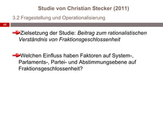 Studie von Christian Stecker (2011)
     3.2 Fragestellung und Operationalisierung
17


        Zielsetzung der Studie: Beitrag zum rationalistischen
       Verständnis von Fraktionsgeschlossenheit

        Welchen Einfluss haben Faktoren auf System-,
       Parlaments-, Partei- und Abstimmungsebene auf
       Fraktionsgeschlossenheit?
 