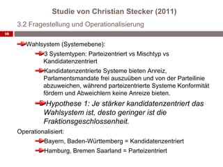Studie von Christian Stecker (2011)
     3.2 Fragestellung und Operationalisierung
18


        Wahlsystem (Systemebene):
               3 Systemtypen: Parteizentriert vs Mischtyp vs
               Kandidatenzentriert
               Kandidatenzentrierte Systeme bieten Anreiz,
               Parlamentsmandate frei auszuüben und von der Parteilinie
               abzuweichen, während parteizentrierte Systeme Konformität
               fördern und Abweichlern keine Anreize bieten.
                Hypothese 1: Je stärker kandidatenzentriert das
               Wahlsystem ist, desto geringer ist die
               Fraktionsgeschlossenheit.
     Operationalisiert:
               Bayern, Baden-Württemberg = Kandidatenzentriert
               Hamburg, Bremen Saarland = Parteizentriert
 