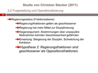 Studie von Christian Stecker (2011)
     3.2 Fragestellung und Operationalisierung
19


       Regierungsstatus (Fraktionsebene):
             Regierungsfraktionen gelten als geschlossener
             Regierung hat mehr Mittel zur Disziplinierung
             Gegenargument: Abstimmungen über unpopuläre
             Maßnahmen könnten Geschlossenheit gefährden
             Erwartung: Steigerung der Disziplin, Schwächung der
             Kohäsion
              Hypothese 2: Regierungsfraktionen sind
             geschlossener als Oppositionsfraktionen.
 