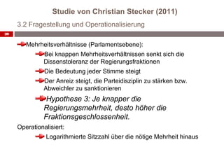 Studie von Christian Stecker (2011)
     3.2 Fragestellung und Operationalisierung
20


        Mehrheitsverhältnisse (Parlamentsebene):
               Bei knappen Mehrheitsverhältnissen senkt sich die
               Dissenstoleranz der Regierungsfraktionen
               Die Bedeutung jeder Stimme steigt
               Der Anreiz steigt, die Parteidisziplin zu stärken bzw.
               Abweichler zu sanktionieren
                Hypothese 3: Je knapper die
               Regierungsmehrheit, desto höher die
               Fraktionsgeschlossenheit.
     Operationalisiert:
                Logarithmierte Sitzzahl über die nötige Mehrheit hinaus
 