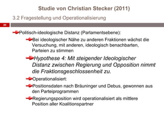 Studie von Christian Stecker (2011)
     3.2 Fragestellung und Operationalisierung
21


       Politisch-ideologische Distanz (Parlamentsebene):
             Bei ideologischer Nähe zu anderen Fraktionen wächst die
             Versuchung, mit anderen, ideologisch benachbarten,
             Parteien zu stimmen
              Hypothese 4: Mit steigender Ideologischer
             Distanz zwischen Regierung und Opposition nimmt
             die Fraktionsgeschlossenheit zu.
             Operationalisiert:
             Positionsdaten nach Bräuninger und Debus, gewonnen aus
             den Parteiprogrammen
             Regierungsposition wird operationalisiert als mittlere
             Position aller Koalitionspartner
 