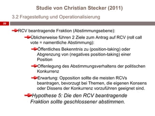 Studie von Christian Stecker (2011)
     3.2 Fragestellung und Operationalisierung
22


       RCV beantragende Fraktion (Abstimmungsebene):
             Üblicherweise führen 2 Ziele zum Antrag auf RCV (roll call
             vote = namentliche Abstimmung):
                Öffentliches Bekenntnis zu (position-taking) oder
                Abgrenzung von (negatives position-taking) einer
                Position
                Offenlegung des Abstimmungsverhaltens der politischen
                Konkurrenz
                Erwartung: Opposition sollte die meisten RCVs
                beantragen, bevorzugt bei Themen, die eigenen Konsens
                oder Dissens der Konkurrenz vorzuführen geeignet sind.
              Hypothese 5: Die den RCV beantragende
             Fraktion sollte geschlossener abstimmen.
 