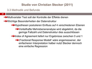 Studie von Christian Stecker (2011)
     3.3 Methodik und Befunde
27

     Multivariater Test soll der Kontrolle der Effekte dienen
     Wichtige Besonderheiten der Datenstruktur
           Hypothesen postulieren Einfluss auf 4 verschiedenen Ebenen
               Vorteilhafte Mehrebenenanalyse wird abgelehnt, da die
               geringe Fallzahl und Datenstruktur dies ausschlössen
           Index of Agreement liefert nur Ergebnisse zwischen 0 und 1
               ‚Fractional Response Modell‘ wäre angemessener, der
               einfacheren Interpretation halber nutzt Stecker dennoch
               eine einfache Regression
 