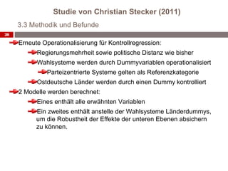 Studie von Christian Stecker (2011)
     3.3 Methodik und Befunde
28

     Erneute Operationalisierung für Kontrollregression:
           Regierungsmehrheit sowie politische Distanz wie bisher
           Wahlsysteme werden durch Dummyvariablen operationalisiert
               Parteizentrierte Systeme gelten als Referenzkategorie
           Ostdeutsche Länder werden durch einen Dummy kontrolliert
     2 Modelle werden berechnet:
           Eines enthält alle erwähnten Variablen
           Ein zweites enthält anstelle der Wahlsysteme Länderdummys,
           um die Robustheit der Effekte der unteren Ebenen absichern
           zu können.
 