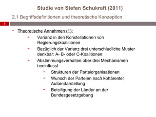 Studie von Stefan Schukraft (2011)
    2.1 Begriffsdefinitionen und theoretische Konzeption
7


      Theoretische Annahmen (1):
                Varianz in den Konstellationen von
                Regierungskoalitionen
                Bezüglich der Varianz drei unterschiedliche Muster
                denkbar: A- B- oder C-Koalitionen
                Abstimmungsverhalten über drei Mechanismen
                beeinflusst
                       Strukturen der Parteiorganisationen
                       Wunsch der Parteien nach kohärenter
                       Außendarstellung
                       Beteiligung der Länder an der
                       Bundesgesetzgebung
 