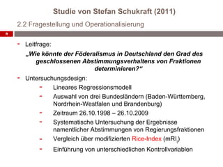 Studie von Stefan Schukraft (2011)
    2.2 Fragestellung und Operationalisierung
9


      Leitfrage:
      „Wie könnte der Föderalismus in Deutschland den Grad des
         geschlossenen Abstimmungsverhaltens von Fraktionen
                            determinieren?“
      Untersuchungsdesign:
               Lineares Regressionsmodell
               Auswahl von drei Bundesländern (Baden-Württemberg,
               Nordrhein-Westfalen und Brandenburg)
               Zeitraum 26.10.1998 – 26.10.2009
               Systematische Untersuchung der Ergebnisse
               namentlicher Abstimmungen von Regierungsfraktionen
               Vergleich über modifizierten Rice-Index (mRIij)
                   Einführung von unterschiedlichen Kontrollvariablen
 