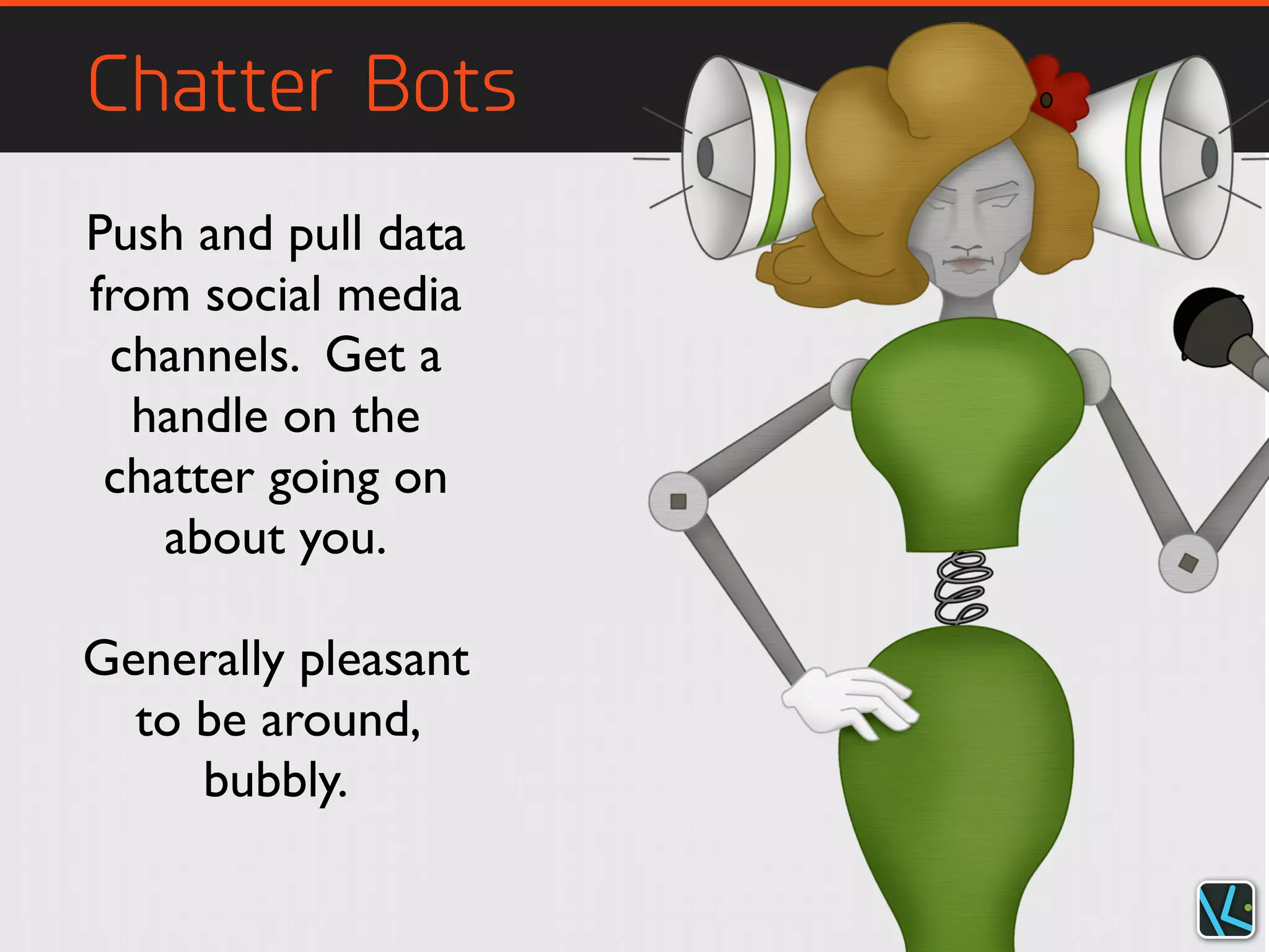 Chatter Bots
Push and pull data
from social media
channels. Get a
handle on the
chatter going on
about you.
Generally pleasant
to be around,
bubbly.
 