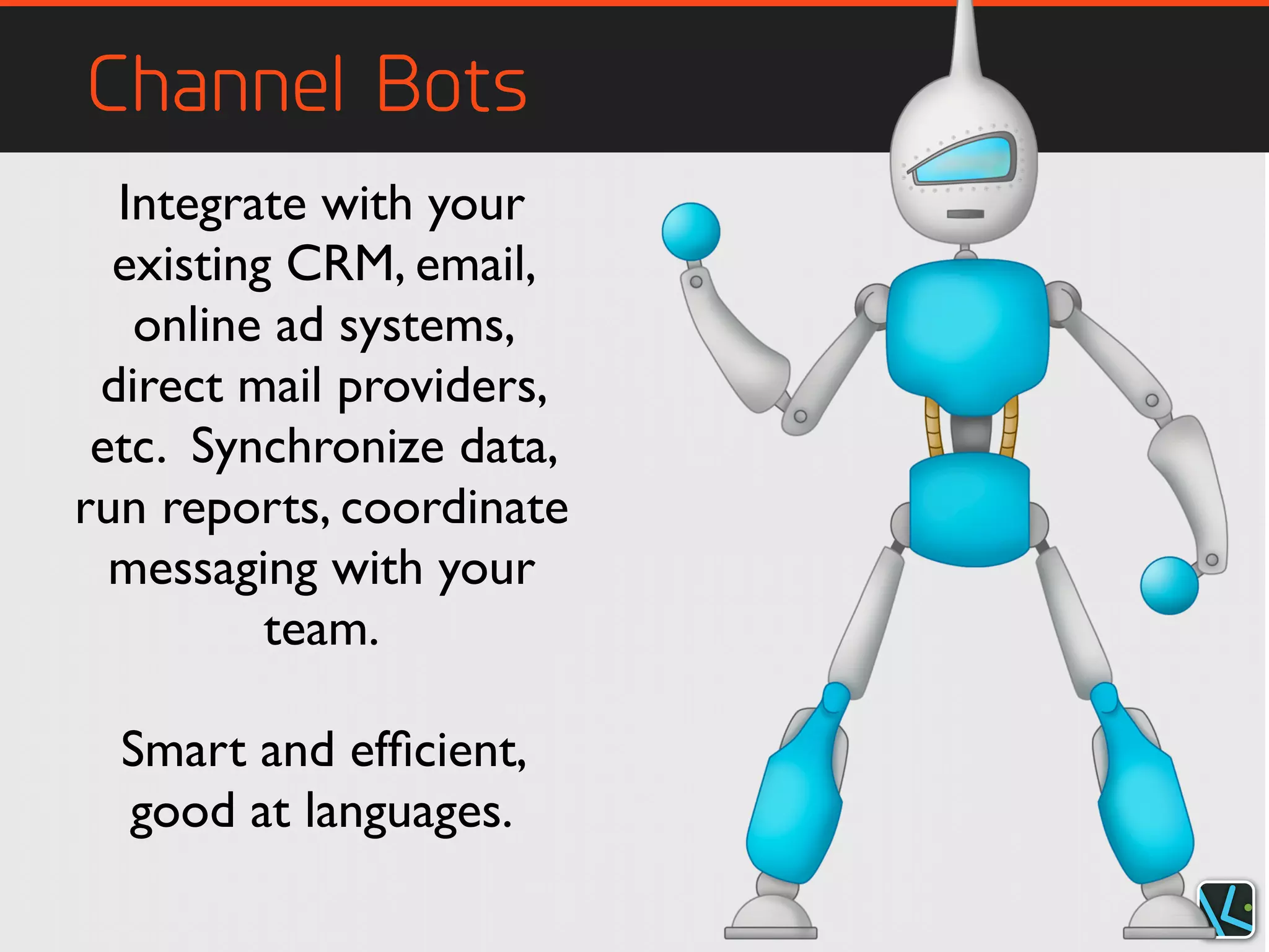 Channel Bots
Integrate with your
existing CRM, email,
online ad systems,
direct mail providers,
etc. Synchronize data,
run reports, coordinate
messaging with your
team.
Smart and efﬁcient,
good at languages.
 