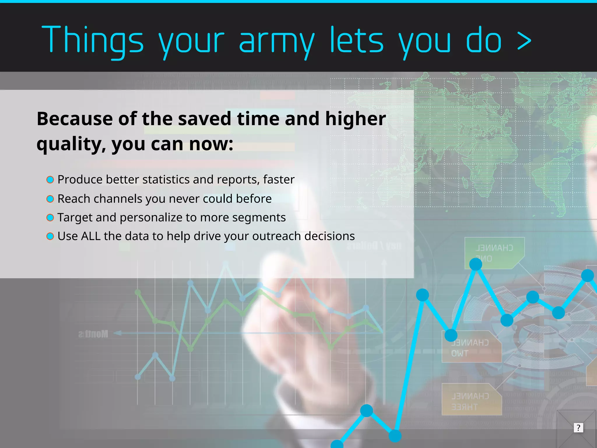 Things your army lets you do >
Because of the saved time and higher
quality, you can now:
Produce better statistics and reports, faster
Reach channels you never could before
Target and personalize to more segments
Use ALL the data to help drive your outreach decisions
 