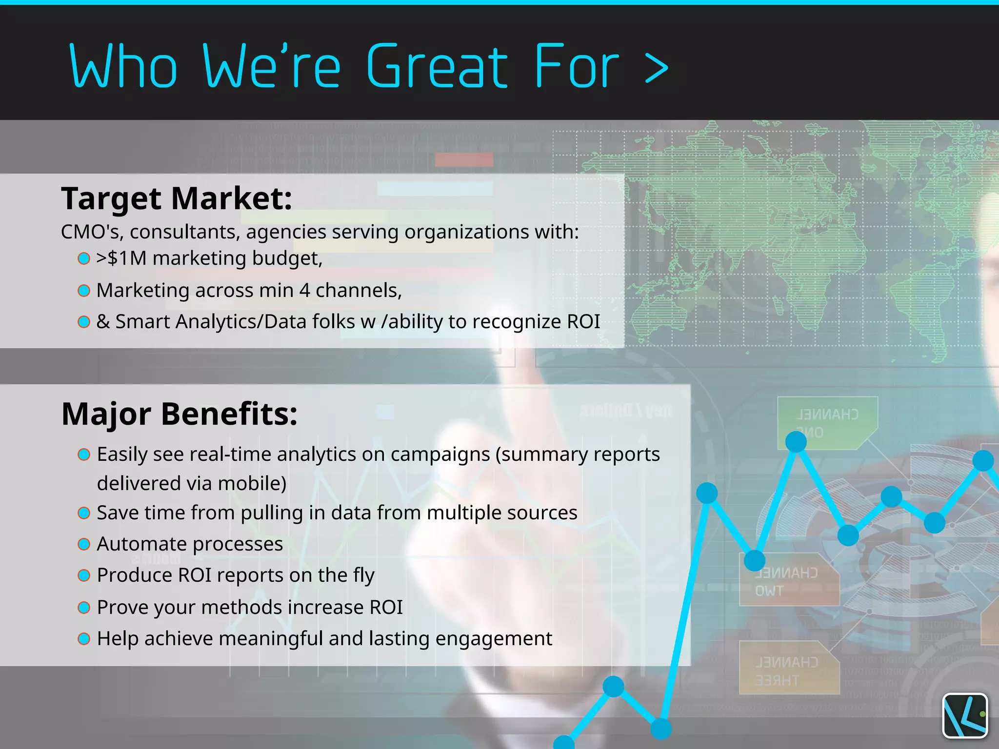 Who We’re Great For >
Target Market:
CMO's, consultants, agencies serving organizations with:
>$1M marketing budget,
Marketing across min 4 channels,
& Smart Analytics/Data folks w /ability to recognize ROI
Major Benefits:
Easily see real-time analytics on campaigns (summary reports
delivered via mobile)
Save time from pulling in data from multiple sources
Automate processes
Produce ROI reports on the fly
Prove your methods increase ROI
Help achieve meaningful and lasting engagement
 