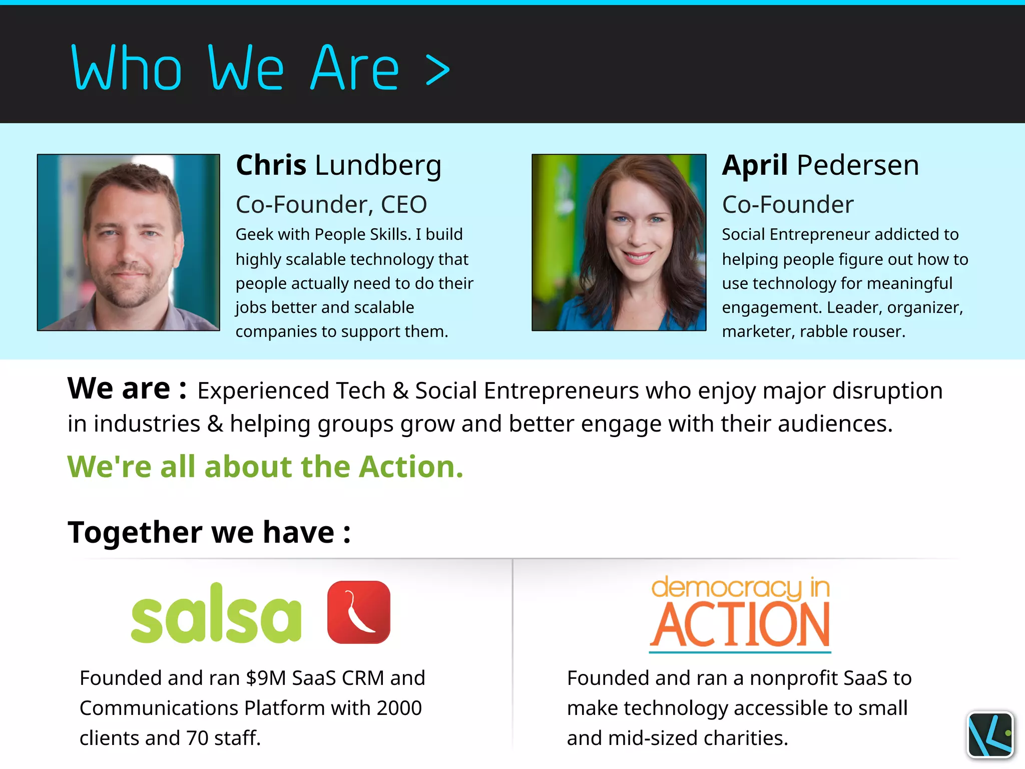 Who We Are >
Chris Lundberg
Co-Founder, CEO
Geek with People Skills. I build
highly scalable technology that
people actually need to do their
jobs better and scalable
companies to support them.
April Pedersen
Co-Founder
Social Entrepreneur addicted to
helping people figure out how to
use technology for meaningful
engagement. Leader, organizer,
marketer, rabble rouser.
Together we have :
Founded and ran $9M SaaS CRM and
Communications Platform with 2000
clients and 70 staff.
Founded and ran a nonprofit SaaS to
make technology accessible to small
and mid-sized charities.
We are : Experienced Tech & Social Entrepreneurs who enjoy major disruption
in industries & helping groups grow and better engage with their audiences.
We're all about the Action.
 
