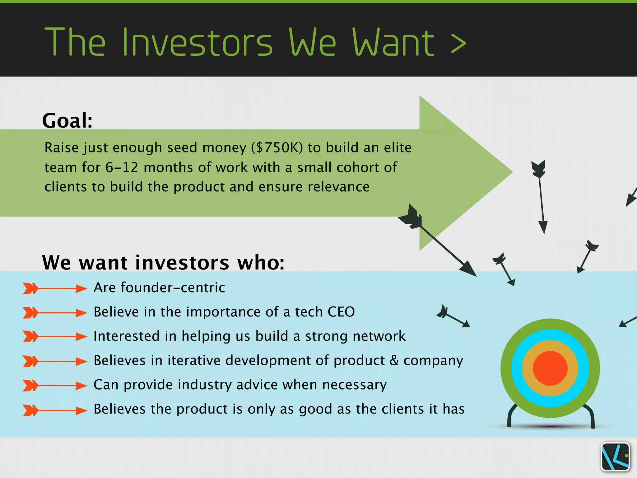 The Investors We Want >
Goal:
Raise just enough seed money ($750K) to build an elite
team for 6-12 months of work with a small cohort of
clients to build the product and ensure relevance




We want investors who:
        Are founder-centric
        Believe in the importance of a tech CEO
        Interested in helping us build a strong network
        Believes in iterative development of product & company
        Can provide industry advice when necessary
        Believes the product is only as good as the clients it has
 