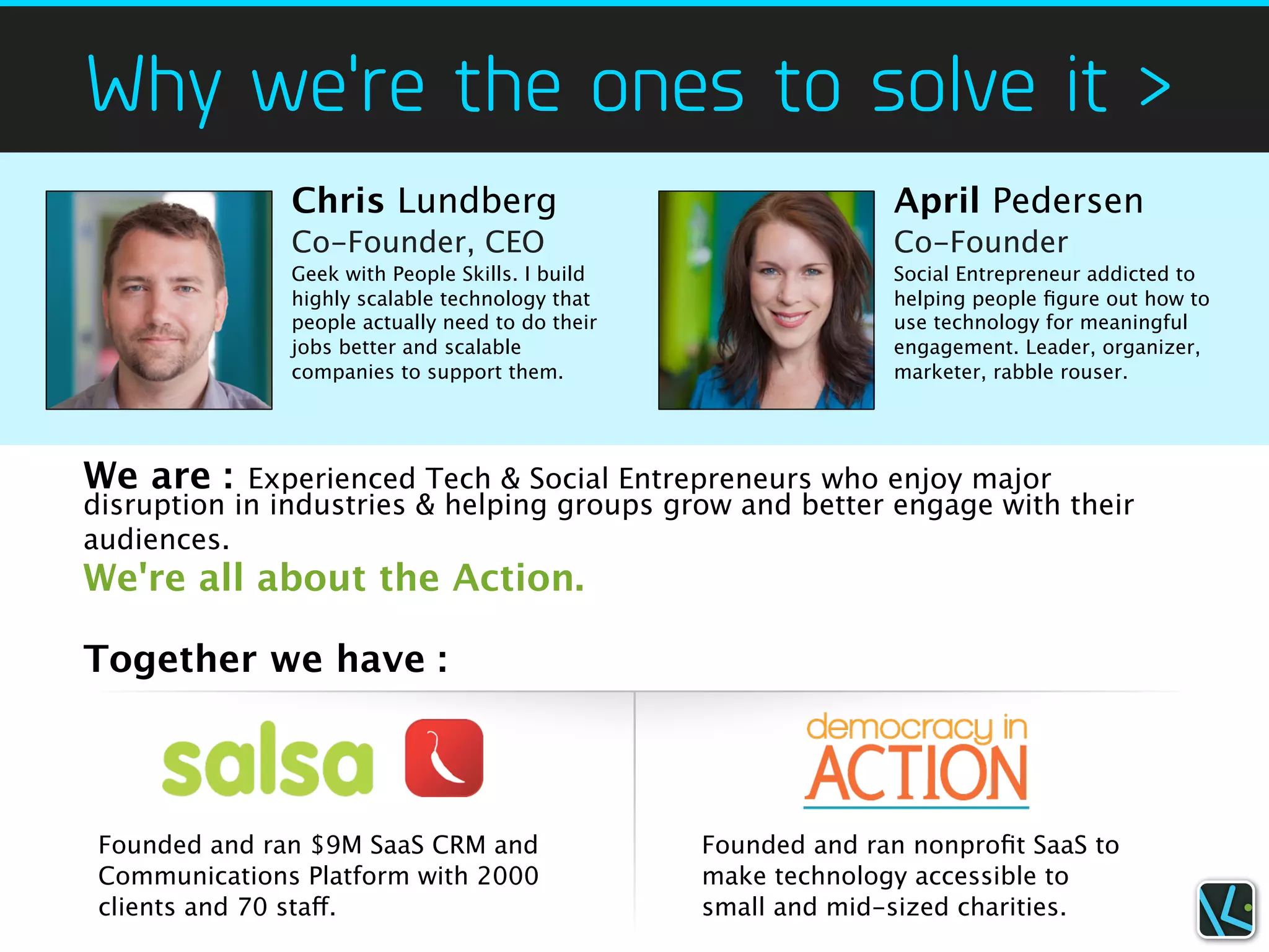 Why we're the ones to solve it >
               Chris Lundberg                                   April Pedersen
               Co-Founder, CEO                                  Co-Founder
               Geek with People Skills. I build                 Social Entrepreneur addicted to
               highly scalable technology that                  helping people ﬁgure out how to
               people actually need to do their                 use technology for meaningful
               jobs better and scalable                         engagement. Leader, organizer,
               companies to support them.                       marketer, rabble rouser.




We are :    Experienced Tech & Social Entrepreneurs who enjoy major
disruption in industries & helping groups grow and better engage with their
audiences.
We're all about the Action.

Together we have :



 Founded and ran $9M SaaS CRM and                 Founded and ran nonproﬁt SaaS to
 Communications Platform with 2000                make technology accessible to
 clients and 70 staff.                            small and mid-sized charities.
 