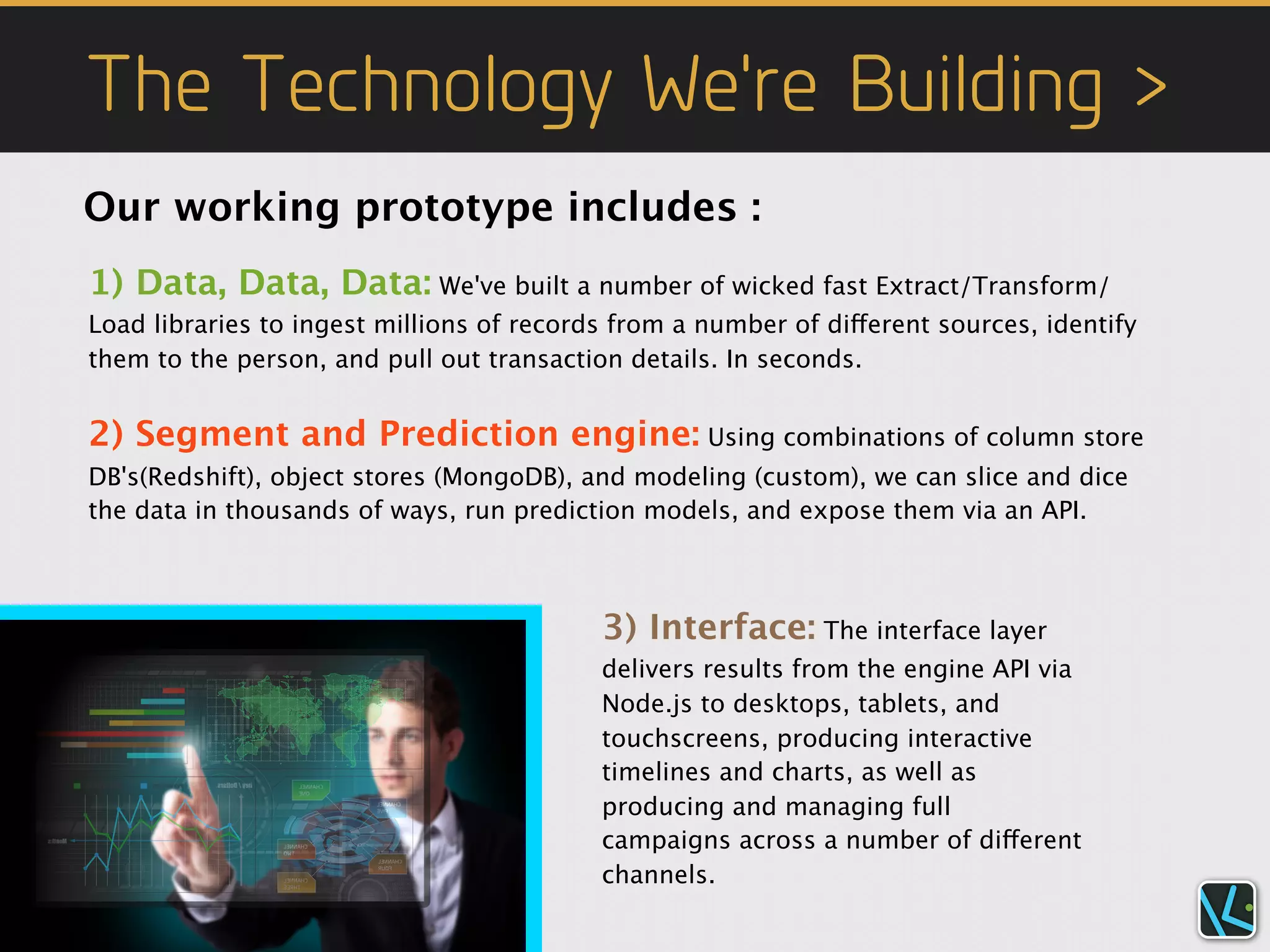 The Technology We're Building >
Our working prototype includes :
1) Data, Data, Data: We've built a number of wicked fast Extract/Transform/
Load libraries to ingest millions of records from a number of different sources, identify
them to the person, and pull out transaction details. In seconds.


2) Segment and Prediction engine: Using combinations of column store
DB's(Redshift), object stores (MongoDB), and modeling (custom), we can slice and dice
the data in thousands of ways, run prediction models, and expose them via an API.



                                           3) Interface: The interface layer
                                           delivers results from the engine API via
                                           Node.js to desktops, tablets, and
                                           touchscreens, producing interactive
                                           timelines and charts, as well as
                                           producing and managing full
                                           campaigns across a number of different
                                           channels.
 