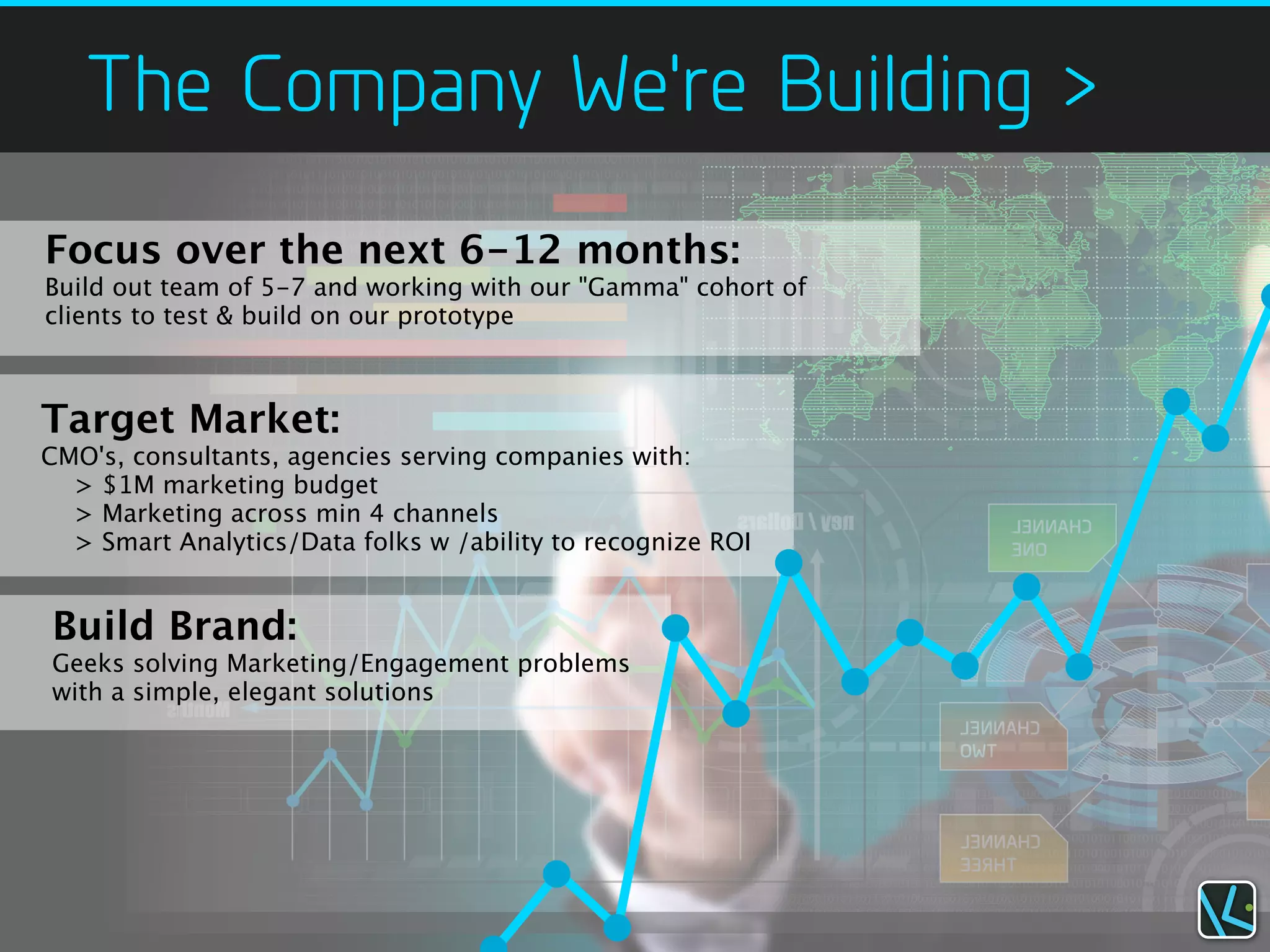 The Company We're Building >
Focus over the next 6-12 months:
Build out team of 5-7 and working with our "Gamma" cohort of
clients to test & build on our prototype



Target Market:
CMO's, consultants, agencies serving companies with:
  > $1M marketing budget
  > Marketing across min 4 channels
  > Smart Analytics/Data folks w /ability to recognize ROI


Build Brand:
Geeks solving Marketing/Engagement problems
with a simple, elegant solutions
 