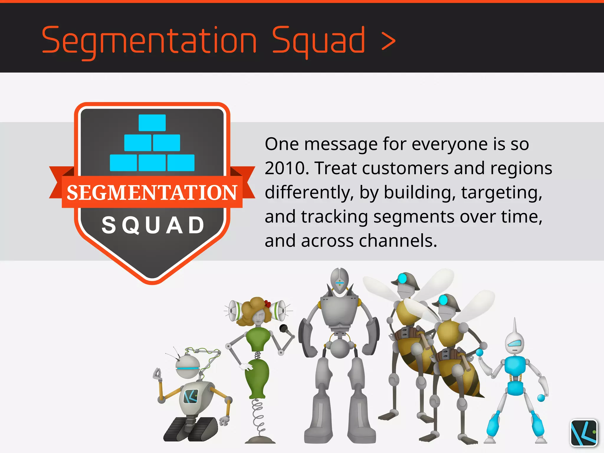 Segmentation Squad >
One message for everyone is so
2010. Treat customers and regions
differently, by building, targeting,
and tracking segments over time,
and across channels.
 