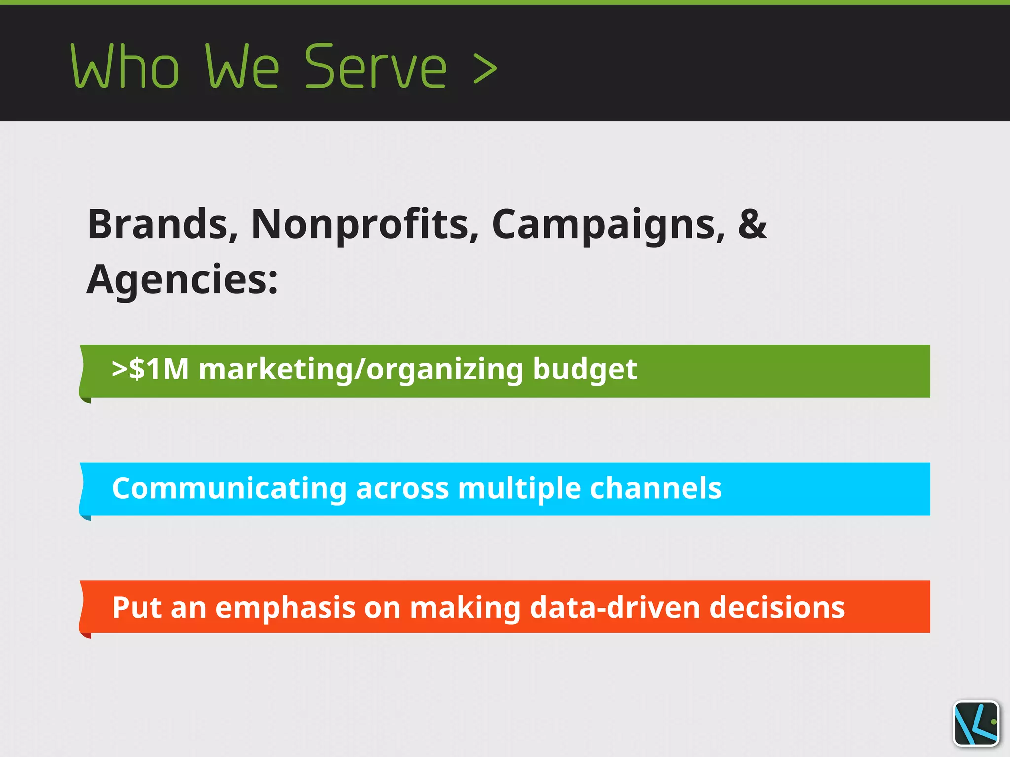 Who We Serve >
>$1M marketing/organizing budget
Communicating across multiple channels
Put an emphasis on making data-driven decisions
Brands, Nonprofits, Campaigns, &
Agencies:
 