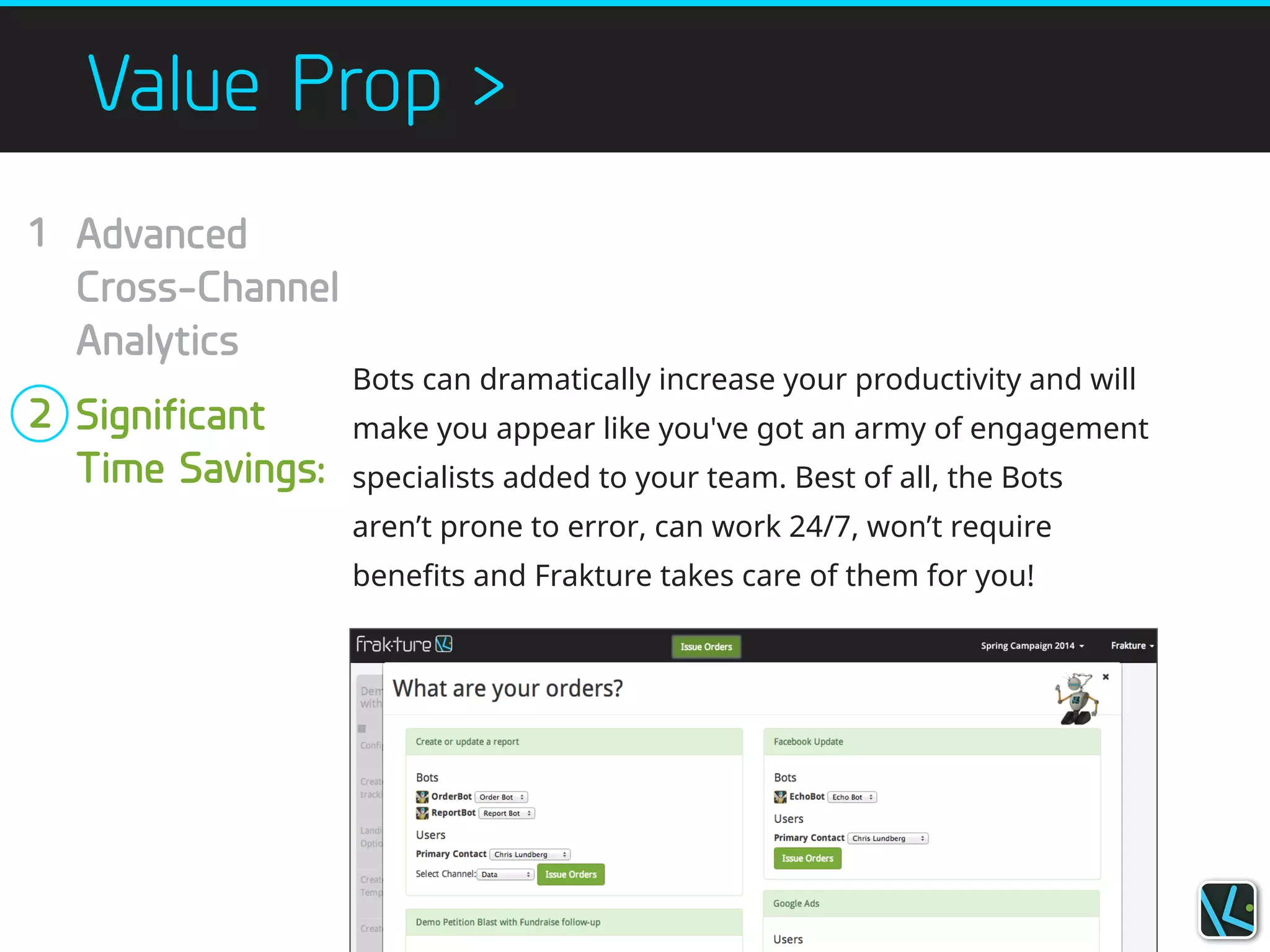 Value Prop >
Bots can dramatically increase your productivity and will
make you appear like you've got an army of engagement
specialists added to your team. Best of all, the Bots
aren’t prone to error, can work 24/7, won’t require
benefits and Frakture takes care of them for you!
Advanced
Cross-Channel
Analytics
!
Significant
Time Savings:
1
!
!
!
2
!
!
!
!
 