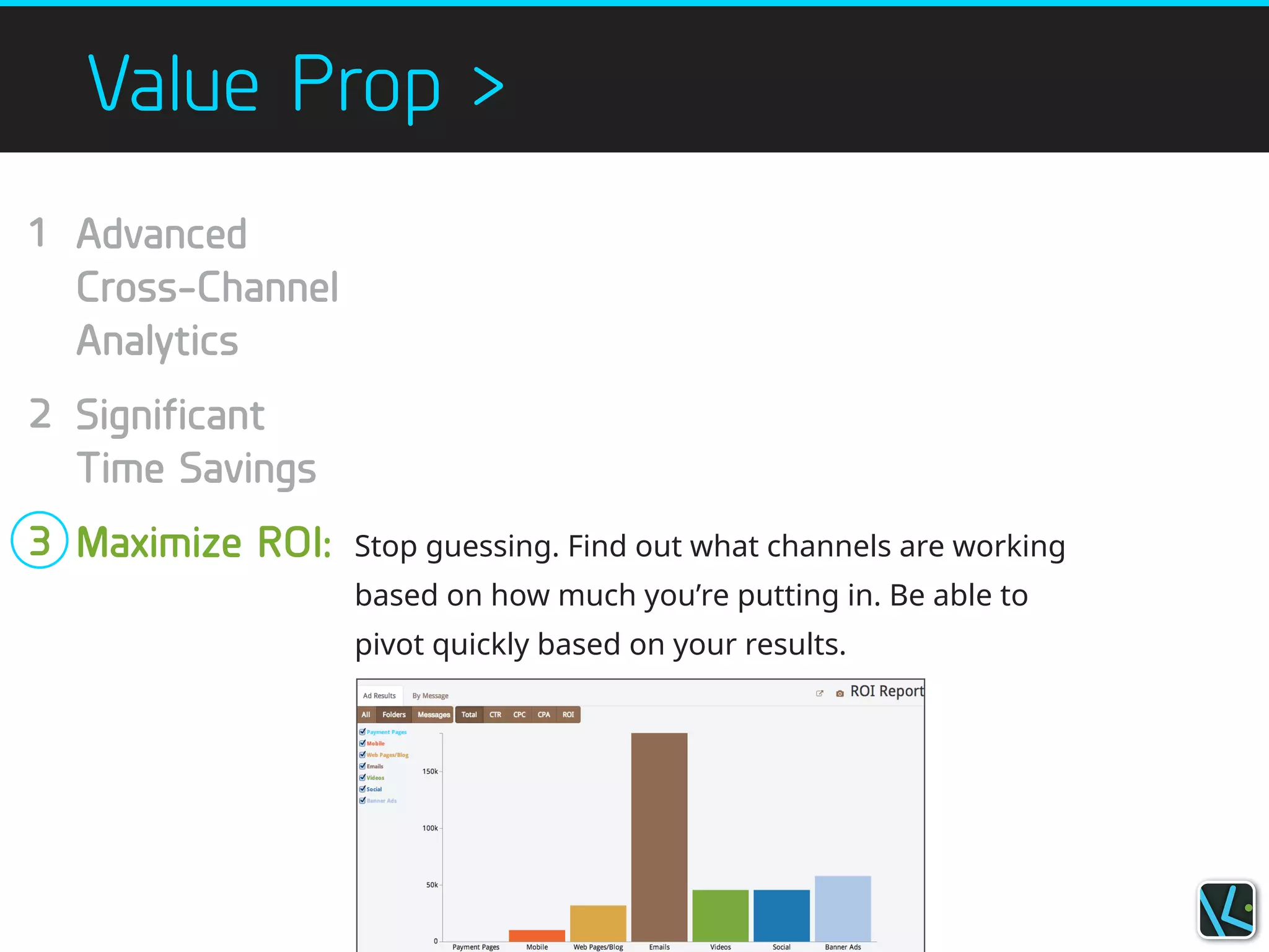 Value Prop >
Stop guessing. Find out what channels are working
based on how much you’re putting in. Be able to
pivot quickly based on your results.
Advanced
Cross-Channel
Analytics
!
Significant
Time Savings
!
Maximize ROI:
1
!
!
!
2
!
!
3
!
 
